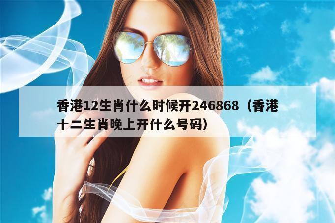 香港12生肖什么时候开246868（香港十二生肖晚上开什么号码）